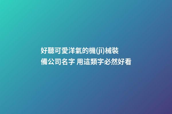 好聽可愛洋氣的機(jī)械裝備公司名字 用這類字必然好看
